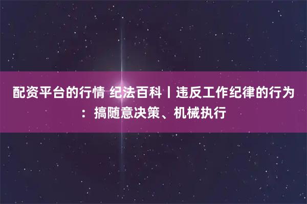 配资平台的行情 纪法百科丨违反工作纪律的行为：搞随意决策、机械执行