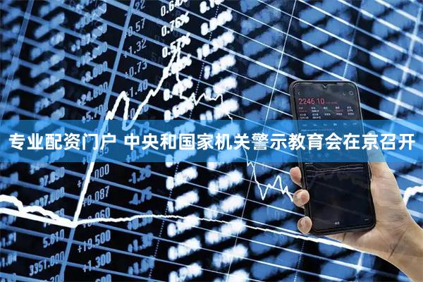 专业配资门户 中央和国家机关警示教育会在京召开