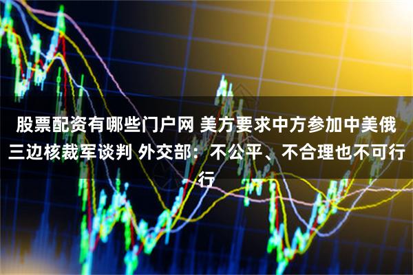 股票配资有哪些门户网 美方要求中方参加中美俄三边核裁军谈判 外交部：不公平、不合理也不可行
