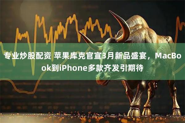专业炒股配资 苹果库克官宣3月新品盛宴，MacBook到iPhone多款齐发引期待