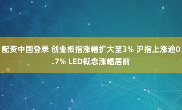 配资中国登录 创业板指涨幅扩大至3% 沪指上涨逾0.7% LED概念涨幅居前