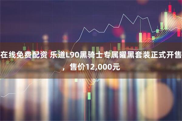 在线免费配资 乐道L90黑骑士专属曜黑套装正式开售，售价12,000元