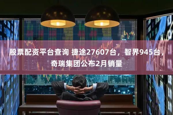 股票配资平台查询 捷途27607台，智界945台，奇瑞集团公布2月销量