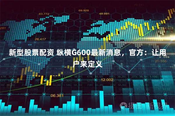 新型股票配资 纵横G600最新消息，官方：让用户来定义