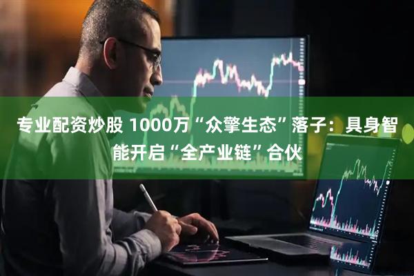 专业配资炒股 1000万“众擎生态”落子：具身智能开启“全产业链”合伙