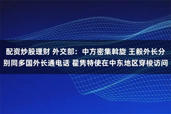 配资炒股理财 外交部：中方密集斡旋 王毅外长分别同多国外长通电话 翟隽特使在中东地区穿梭访问