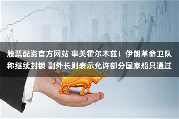 股票配资官方网站 事关霍尔木兹！伊朗革命卫队称继续封锁 副外长则表示允许部分国家船只通过