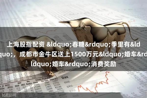 上海股指配资 &ldquo;春糖&rdquo;季里有&ldquo;喜糖&rdquo;，成都市金牛区送上1500万元&ldquo;婚车&rdquo;消费奖励