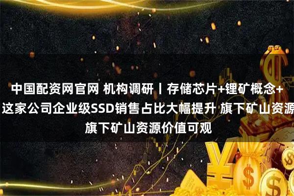 中国配资网官网 机构调研丨存储芯片+锂矿概念+新能源车 这家公司企业级SSD销售占比大幅提升 旗下矿山资源价值可观