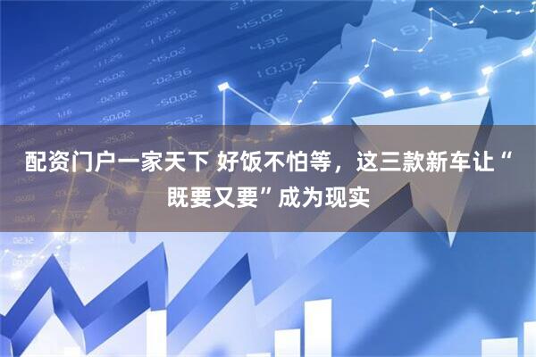 配资门户一家天下 好饭不怕等，这三款新车让“既要又要”成为现实