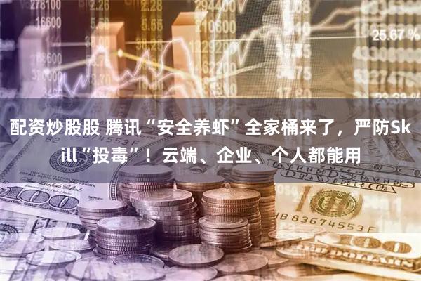 配资炒股股 腾讯“安全养虾”全家桶来了，严防Skill“投毒”！云端、企业、个人都能用