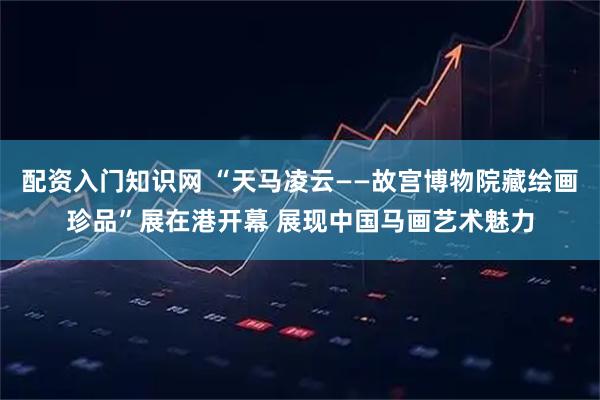 配资入门知识网 “天马凌云——故宫博物院藏绘画珍品”展在港开幕 展现中国马画艺术魅力