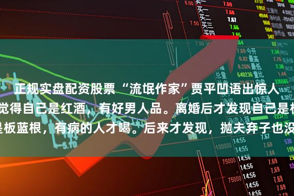 正规实盘配资股票 “流氓作家”贾平凹语出惊人：“有的女人离婚前，觉得自己是红酒，有好男人品。离婚后才发现自己是板蓝根，有病的人才喝。后来才发现，抛夫弃子也没活成自己想要的样子！”