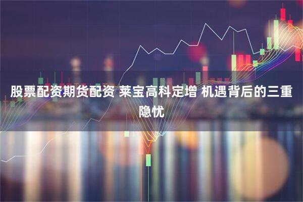 股票配资期货配资 莱宝高科定增 机遇背后的三重隐忧