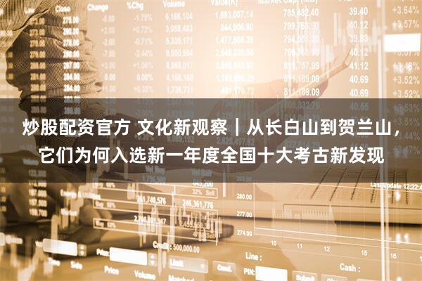 炒股配资官方 文化新观察｜从长白山到贺兰山，它们为何入选新一年度全国十大考古新发现