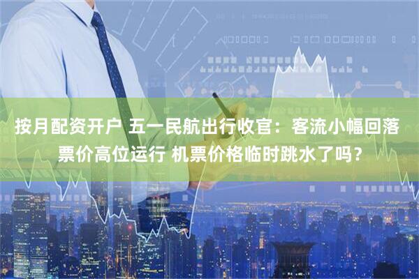 按月配资开户 五一民航出行收官：客流小幅回落 票价高位运行 机票价格临时跳水了吗？