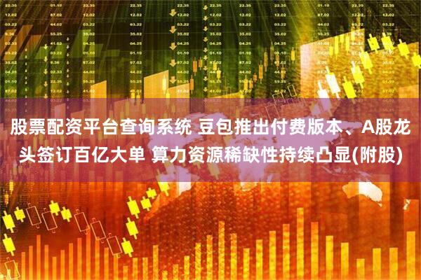 股票配资平台查询系统 豆包推出付费版本、A股龙头签订百亿大单 算力资源稀缺性持续凸显(附股)