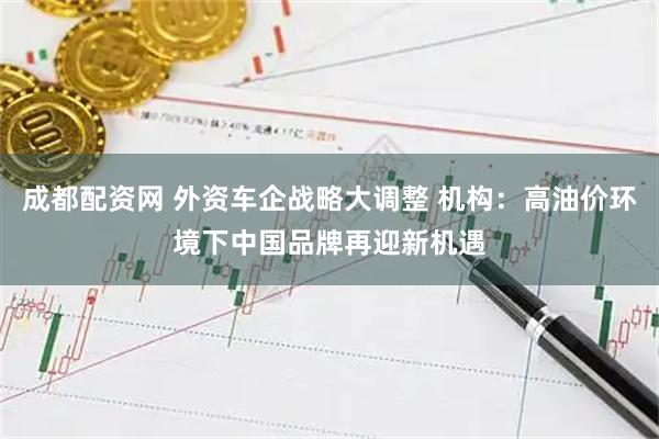 成都配资网 外资车企战略大调整 机构：高油价环境下中国品牌再迎新机遇