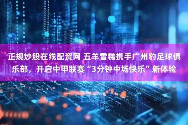 正规炒股在线配资网 五羊雪糕携手广州豹足球俱乐部，开启中甲联赛“3分钟中场快乐”新体验