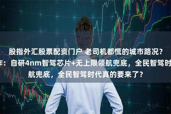 股指外汇股票配资门户 老司机都慌的城市路况？比亚迪甩出王炸：自研4nm智驾芯片+无上限领航兜底，全民智驾时代真的要来了？