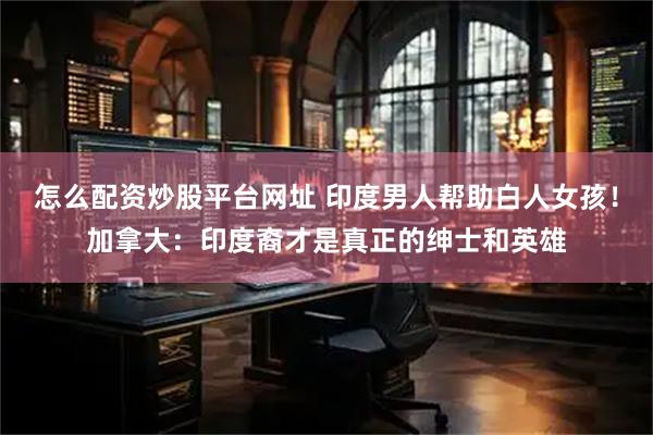 怎么配资炒股平台网址 印度男人帮助白人女孩！加拿大：印度裔才是真正的绅士和英雄