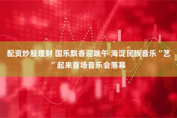 配资炒股理财 国乐飘香迎端午 海淀民族音乐“艺”起来首场音乐会落幕