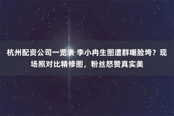 杭州配资公司一览表 李小冉生图遭群嘲脸垮？现场照对比精修图，粉丝怒赞真实美