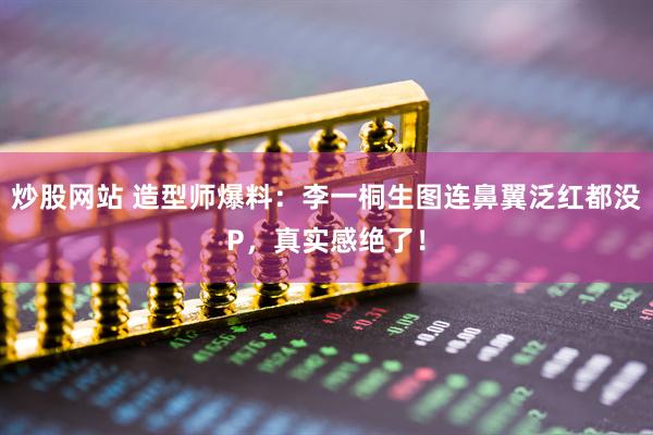 炒股网站 造型师爆料：李一桐生图连鼻翼泛红都没P，真实感绝了！