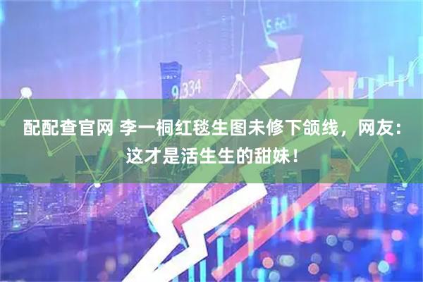 配配查官网 李一桐红毯生图未修下颌线，网友：这才是活生生的甜妹！