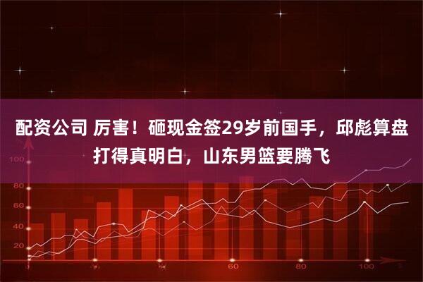配资公司 厉害！砸现金签29岁前国手，邱彪算盘打得真明白，山东男篮要腾飞