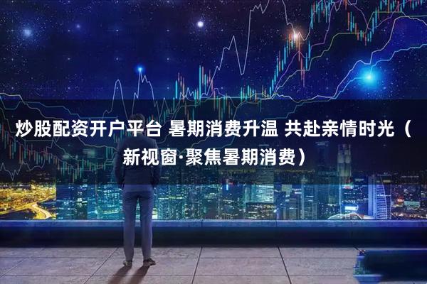 炒股配资开户平台 暑期消费升温 共赴亲情时光(新视窗·聚焦暑期消费)