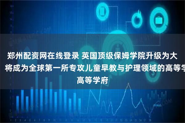 郑州配资网在线登录 英国顶级保姆学院升级为大学，将成为全球第一所专攻儿童早教与护理领域的高等学府