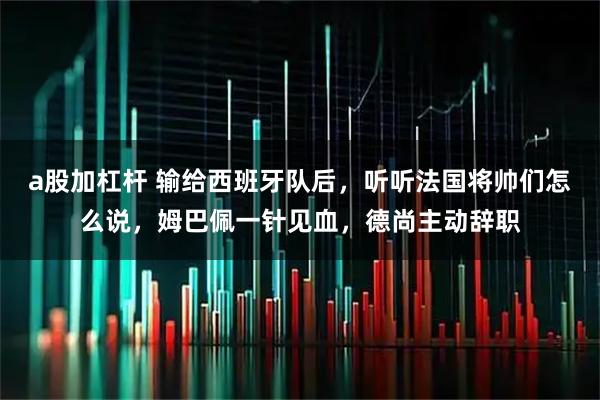 a股加杠杆 输给西班牙队后，听听法国将帅们怎么说，姆巴佩一针见血，德尚主动辞职