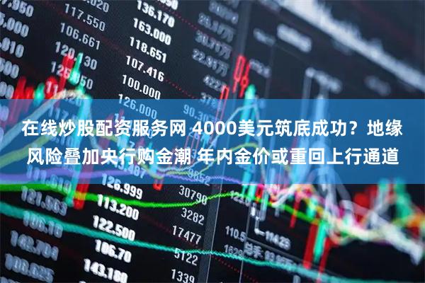 在线炒股配资服务网 4000美元筑底成功？地缘风险叠加央行购金潮 年内金价或重回上行通道